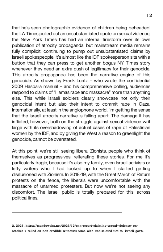 12 that he’s seen photographic evidence of children being beheaded, the LA Times pulled out an unsubstantiated quote on sexualviolence, the New York Times has had an internal firestorm over its own publication of atrocity propaganda, but mainstream media remains, fully complicit, continuing to pump out unsubstantiated claims by Israeli spokespeople. It’s almost like the IDF spokesperson sits with a button that they can press to get another bogus NY Times story whenever they need an extra push of legitimacy for their genocide. This atrocity propaganda has been the narrative engine of this genocide. As shown by Frank Luntz - who wrote the confidential 2009 Hasbara manual - and his comprehensive polling, audiences respond to claims of *Hamas rape and massacre® more than anything else. This while Israeli soldiers clearly showcase not only their genocidal intent but also their intent to commit rape in Gaza. Internationally, at least n the anglophone world, I’m getting the sense. that the lsraeli atrocity narrative is falling apart. The damage it has inflicted, however, both on the struggle against sexual violence writ large with its overshadowing of actual cases of rape of Palestinian women by the IDF, and by giving the West a reason to greenlight the genocide, cannot be overstated. At this point, we’re still seeing liberal Zionists, people who think of themselves as progressives, reiterating these stories. For me it’s particularly tragic, because it’s also my family, even Israeli activists or lefty writers who | had looked up to when | started getting disillusioned with Zionism. In 2018-19, with the Great March of Return protests on the fence, the liberals were uncomfortable with the massacre of unarmed protesters. But now we’re not seeing any discomfort. The Israeli public is totally prepared for this, across political ines. 2. 2023, hitps://mondowsissnet/2023/12/cnn-eport-claiming:sexual-violence:- on- october-7-relied-on-non-credible-witnessss-some-with-undisclosed-ties-to- israsli-gov’